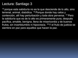 Lectura: Santiago 3
15 porque esta sabiduría no es la que desciende de lo alto, sino
terrenal, animal, diabólica. 16 Porque donde hay celos y
contención, allí hay perturbación y toda obra perversa. 17 Pero
la sabiduría que es de lo alto es primeramente pura, después
pacífica, amable, benigna, llena de misericordia y de buenos
frutos, sin incertidumbre ni hipocresía. 18 Y el fruto de justicia se
siembra en paz para aquellos que hacen la paz.
 