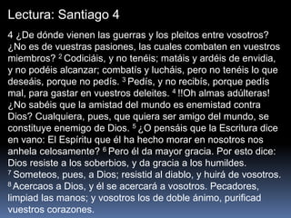 Lectura: Santiago 4
4 ¿De dónde vienen las guerras y los pleitos entre vosotros?
¿No es de vuestras pasiones, las cuales combaten en vuestros
miembros? 2 Codiciáis, y no tenéis; matáis y ardéis de envidia,
y no podéis alcanzar; combatís y lucháis, pero no tenéis lo que
deseáis, porque no pedís. 3 Pedís, y no recibís, porque pedís
mal, para gastar en vuestros deleites. 4 !!Oh almas adúlteras!
¿No sabéis que la amistad del mundo es enemistad contra
Dios? Cualquiera, pues, que quiera ser amigo del mundo, se
constituye enemigo de Dios. 5 ¿O pensáis que la Escritura dice
en vano: El Espíritu que él ha hecho morar en nosotros nos
anhela celosamente? 6 Pero él da mayor gracia. Por esto dice:
Dios resiste a los soberbios, y da gracia a los humildes.
7 Someteos, pues, a Dios; resistid al diablo, y huirá de vosotros.
8 Acercaos a Dios, y él se acercará a vosotros. Pecadores,
limpiad las manos; y vosotros los de doble ánimo, purificad
vuestros corazones.
 