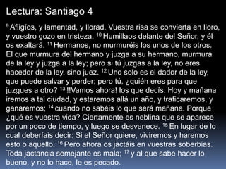 Lectura: Santiago 4
9 Afligíos, y lamentad, y llorad. Vuestra risa se convierta en lloro,
y vuestro gozo en tristeza. 10 Humillaos delante del Señor, y él
os exaltará. 11 Hermanos, no murmuréis los unos de los otros.
El que murmura del hermano y juzga a su hermano, murmura
de la ley y juzga a la ley; pero si tú juzgas a la ley, no eres
hacedor de la ley, sino juez. 12 Uno solo es el dador de la ley,
que puede salvar y perder; pero tú, ¿quién eres para que
juzgues a otro? 13 !!Vamos ahora! los que decís: Hoy y mañana
iremos a tal ciudad, y estaremos allá un año, y traficaremos, y
ganaremos; 14 cuando no sabéis lo que será mañana. Porque
¿qué es vuestra vida? Ciertamente es neblina que se aparece
por un poco de tiempo, y luego se desvanece. 15 En lugar de lo
cual deberíais decir: Si el Señor quiere, viviremos y haremos
esto o aquello. 16 Pero ahora os jactáis en vuestras soberbias.
Toda jactancia semejante es mala; 17 y al que sabe hacer lo
bueno, y no lo hace, le es pecado.
 