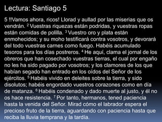 Lectura: Santiago 5
5 !!Vamos ahora, ricos! Llorad y aullad por las miserias que os
vendrán. 2 Vuestras riquezas están podridas, y vuestras ropas
están comidas de polilla. 3 Vuestro oro y plata están
enmohecidos; y su moho testificará contra vosotros, y devorará
del todo vuestras carnes como fuego. Habéis acumulado
tesoros para los días postreros. 4 He aquí, clama el jornal de los
obreros que han cosechado vuestras tierras, el cual por engaño
no les ha sido pagado por vosotros; y los clamores de los que
habían segado han entrado en los oídos del Señor de los
ejércitos. 5 Habéis vivido en deleites sobre la tierra, y sido
disolutos; habéis engordado vuestros corazones como en día
de matanza. 6 Habéis condenado y dado muerte al justo, y él no
os hace resistencia. 7 Por tanto, hermanos, tened paciencia
hasta la venida del Señor. Mirad cómo el labrador espera el
precioso fruto de la tierra, aguardando con paciencia hasta que
reciba la lluvia temprana y la tardía.
 