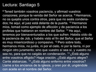 Lectura: Santiago 5
8 Tened también vosotros paciencia, y afirmad vuestros
corazones; porque la venida del Señor se acerca. 9 Hermanos,
no os quejéis unos contra otros, para que no seáis condena-
dos; he aquí, el juez está delante de la puerta. 10 Hermanos
míos, tomad como ejemplo de aflicción y de paciencia a los
profetas que hablaron en nombre del Señor. 11 He aquí,
tenemos por bienaventurados a los que sufren. Habéis oído de
la paciencia de Job, y habéis visto el fin del Señor, que el Señor
es muy misericordioso y compasivo. 12 Pero sobre todo,
hermanos míos, no juréis, ni por el cielo, ni por la tierra, ni por
ningún otro juramento; sino que vuestro sí sea sí, y vuestro no
sea no, para que no caigáis en condenación. 13 ¿Está alguno
entre vosotros afligido? Haga oración. ¿Está alguno alegre?
Cante alabanzas. 14 ¿Está alguno enfermo entre vosotros?
Llame a los ancianos de la iglesia, y oren por él, ungiéndole
con aceite en el nombre del Señor.
 