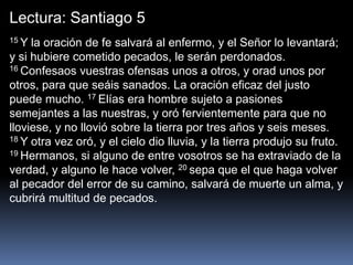 Lectura: Santiago 5
15 Y la oración de fe salvará al enfermo, y el Señor lo levantará;
y si hubiere cometido pecados, le serán perdonados.
16 Confesaos vuestras ofensas unos a otros, y orad unos por
otros, para que seáis sanados. La oración eficaz del justo
puede mucho. 17 Elías era hombre sujeto a pasiones
semejantes a las nuestras, y oró fervientemente para que no
lloviese, y no llovió sobre la tierra por tres años y seis meses.
18 Y otra vez oró, y el cielo dio lluvia, y la tierra produjo su fruto.
19 Hermanos, si alguno de entre vosotros se ha extraviado de la
verdad, y alguno le hace volver, 20 sepa que el que haga volver
al pecador del error de su camino, salvará de muerte un alma, y
cubrirá multitud de pecados.
 
