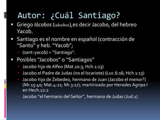 Autor: ¿Cuál Santiago?
 Griego Iácobos (iakwbos),es decir Jacobo, del hebreo
Yacob.
 Santiago es el nombre en español (contracción de
“Santo” y heb. “Yacob”;
 (sant-yacob) = “Santiago”.
 Posibles “Jacobos” o “Santiagos”
 Jacobo hijo de Alfeo (Mat.10:3; Hch.1:13)
 Jacobo el Padre de Judas (no el Iscariote) (Luc.6:16; Hch.1:13)
 Jacobo hijo de Zebedeo, hermano de Juan (Jacobo el menor?)
(Mr.15:40; Mat.4:21; Mr.3:17); martirizado por Herodes Agripa I
en Hech.12:2
 Jacobo “el hermano del Señor”, hermano de Judas (Jud.1)
 