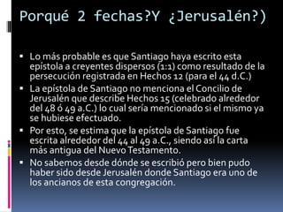 Porqué 2 fechas?Y ¿Jerusalén?)
 Lo más probable es que Santiago haya escrito esta
epístola a creyentes dispersos (1:1) como resultado de la
persecución registrada en Hechos 12 (para el 44 d.C.)
 La epístola de Santiago no menciona el Concilio de
Jerusalén que describe Hechos 15 (celebrado alrededor
del 48 ó 49 a.C.) lo cual sería mencionado si el mismo ya
se hubiese efectuado.
 Por esto, se estima que la epístola de Santiago fue
escrita alrededor del 44 al 49 a.C., siendo así la carta
más antigua del NuevoTestamento.
 No sabemos desde dónde se escribió pero bien pudo
haber sido desde Jerusalén donde Santiago era uno de
los ancianos de esta congregación.
 