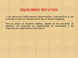  Las estructuras estáticamente indeterminadas o hiperestáticas sí que
es necesario tener en consideración el tipo de material empleado.
Para su cálculo es necesario emplear, además de las ecuaciones de
equilibrio, las ecuaciones de compatibilidad de movimientos y las
ecuaciones de comportamiento del material.
 