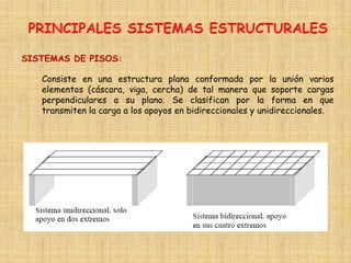 Consiste en una estructura plana conformada por la unión varios
elementos (cáscara, viga, cercha) de tal manera que soporte cargas
perpendiculares a su plano. Se clasifican por la forma en que
transmiten la carga a los apoyos en bidireccionales y unidireccionales.
SISTEMAS DE PISOS:
 