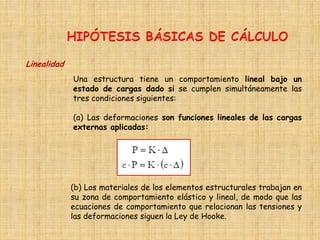 Linealidad
Una estructura tiene un comportamiento lineal bajo un
estado de cargas dado si se cumplen simultáneamente las
tres condiciones siguientes:
(a) Las deformaciones son funciones lineales de las cargas
externas aplicadas:
(b) Los materiales de los elementos estructurales trabajan en
su zona de comportamiento elástico y lineal, de modo que las
ecuaciones de comportamiento que relacionan las tensiones y
las deformaciones siguen la Ley de Hooke.
 