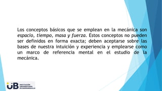 Los conceptos básicos que se emplean en la mecánica son
espacio, tiempo, masa y fuerza. Estos conceptos no pueden
ser definidos en forma exacta; deben aceptarse sobre las
bases de nuestra intuición y experiencia y emplearse como
un marco de referencia mental en el estudio de la
mecánica.
 