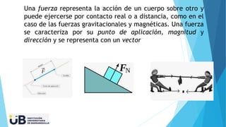 Una fuerza representa la acción de un cuerpo sobre otro y
puede ejercerse por contacto real o a distancia, como en el
caso de las fuerzas gravitacionales y magnéticas. Una fuerza
se caracteriza por su punto de aplicación, magnitud y
dirección y se representa con un vector
 