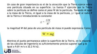 Un caso de gran importancia es el de la atracción que la Tierra ejerce sobre
una partícula situada en su superficie. La fuerza F ejercida por la Tierra
sobre la partícula se define como el peso W de la partícula. Tomando M igual
a la masa de la Tierra, m igual a la masa de la partícula, y r igual al radio R
de la Tierra e introduciendo la constante
la magnitud W del peso de una partícula de masa m puede expresarse Como:
Mientras el punto permanezca sobre la superficie de la Tierra, en la mayoria
de los cálculos de ingeniería es suficientemente preciso suponer que g es
igual a 9.81 m/s o 32.2 ft/s2.
 