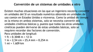 Conversión de un sistemas de unidades a otro
Existen muchas situaciones en las que un ingeniero necesita convertir
en unidades del SI un resultado numérico obtenido en unidades de
uso común en Estados Unidos o viceversa. Como la unidad de tiempo
es la misma en ambos sistemas, solo se necesita convertir dos
unidades cinéticas básicas y, puesto que todas las otras unidades
cinéticas pueden derivarse de estas unidades básicas, solo se
requiere recordar dos factores de conversión.
Para unidades de longitud:
1 ft = 0.3048 m = 12 in
1 in = 2,54 cm = 25,4 mm = 0,254 m
1 mi = 1.609 km
 