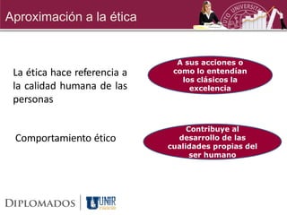 Aproximación a la ética


                                A sus acciones o
 La ética hace referencia a    como lo entendían
                                 los clásicos la
 la calidad humana de las          excelencia
 personas

                                   Contribuye al
 Comportamiento ético           desarrollo de las
                              cualidades propias del
                                    ser humano
 