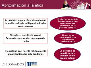 Aproximación a la ética


                                             El bien en su sentido
 Actuar bien supone obrar de modo que        ético es aquello que
 La acción realizada edifique al individuo      contribuye a la
              como persona                      perfección de la
                                               persona como tal



      Ejemplo: el que dice la verdad             El mal en su
                                               sentido ético es
  Se convierte en alguien que se puede           aquello que
                  confiar                       deshumaniza




  Ejemplo: el que miente habitualmente         La persona es
     pierde legitimidad ante los demás         beneficiaria o
                                               victima de su
                                               propio actuar
 