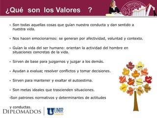 ¿Qué son los Valores                         ?
 • Son todas aquellas cosas que guían nuestra conducta y dan sentido a
  nuestra vida.

 • Nos hacen emocionarnos: se generan por afectividad, voluntad y contexto.


 • Guían la vida del ser humano: orientan la actividad del hombre en
  situaciones concretas de la vida.

 • Sirven de base para juzgarnos y juzgar a los demás.


 • Ayudan a evaluar resolver conflictos y tomar decisiones.
                  ,

 • Sirven para mantener y exaltar el autoestima.


 • Son metas ideales que trascienden situaciones.

 •Son patrones normativos y determinantes de actitudes


 y conductas.
 