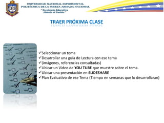 TRAER PRÓXIMA CLASE




Seleccionar un tema
Desarrollar una guía de Lectura con ese tema
(imágenes, referencias consultadas)
Ubicar un Video de YOU TUBE que muestre sobre el tema.
Ubicar una presentación en SLIDESHARE
Plan Evaluativo de ese Tema (Tiempo en semanas que lo desarrollaran)
 