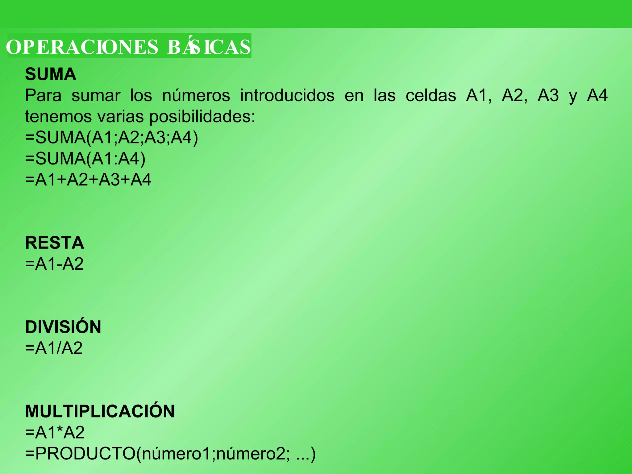OPERACIONES BÁSICAS SUMA Para sumar los números introducidos en las celdas A1, A2, A3 y A4 tenemos varias posibilidades: =SUMA(A1;A2;A3;A4)  =SUMA(A1:A4)  =A1+A2+A3+A4 RESTA =A1-A2 DIVISIÓN =A1/A2 MULTIPLICACIÓN =A1*A2 =PRODUCTO(número1;número2; ...) 