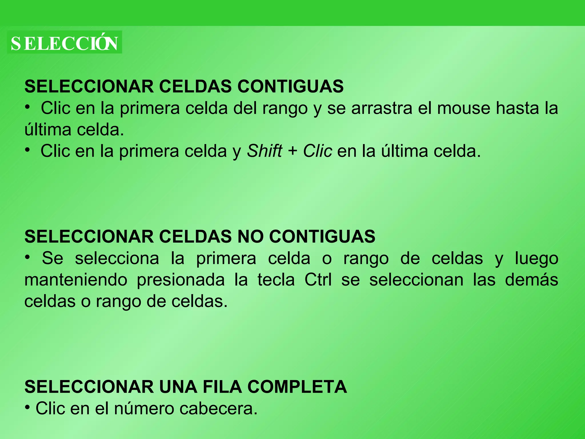 SELECCIÓN SELECCIONAR CELDAS CONTIGUAS Clic en la primera celda del rango y se arrastra el mouse hasta la última celda. Clic en la primera celda y  Shift + Clic  en la última celda. SELECCIONAR CELDAS NO CONTIGUAS Se selecciona la primera celda o rango de celdas y luego manteniendo presionada la tecla Ctrl se seleccionan las demás celdas o rango de celdas. SELECCIONAR UNA FILA COMPLETA Clic en el número cabecera. 