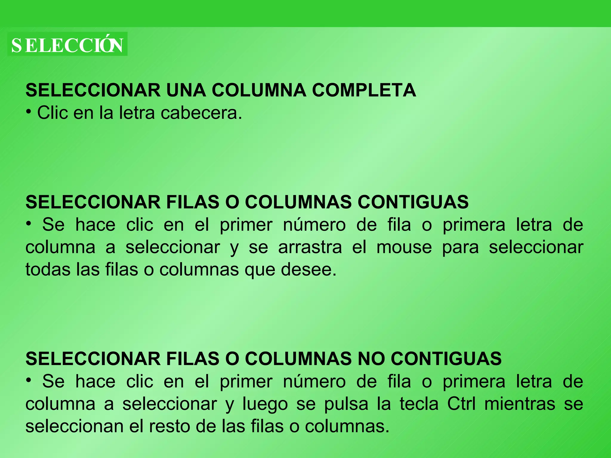 SELECCIÓN SELECCIONAR UNA COLUMNA COMPLETA   Clic en la letra cabecera. SELECCIONAR FILAS O COLUMNAS CONTIGUAS   Se hace clic en el primer número de fila o primera letra de columna a seleccionar y se arrastra el mouse para seleccionar todas las filas o columnas que desee. SELECCIONAR FILAS O COLUMNAS NO CONTIGUAS   Se hace clic en el primer número de fila o primera letra de columna a seleccionar y luego se pulsa la tecla Ctrl mientras se seleccionan el resto de las filas o columnas.  