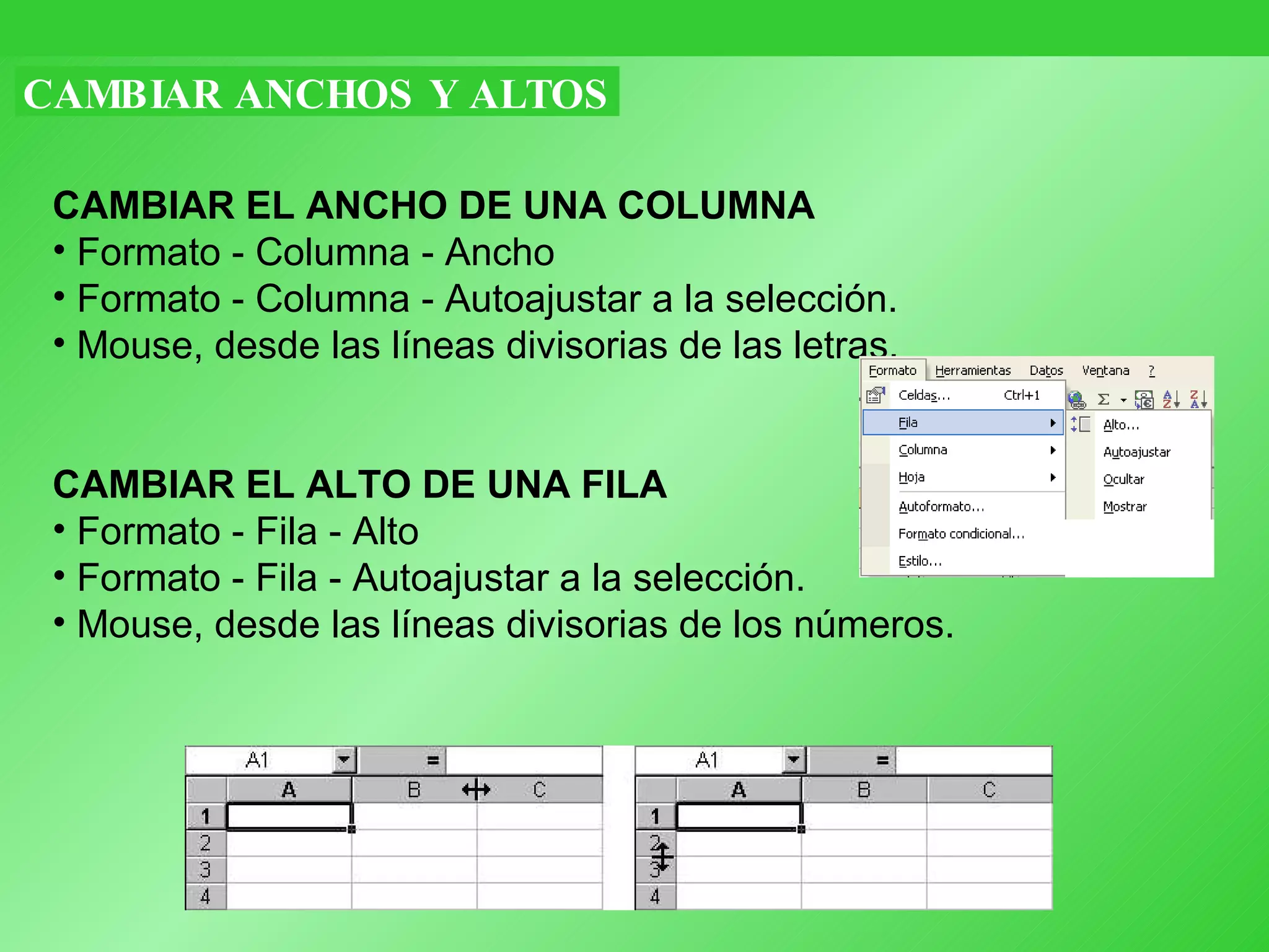 CAMBIAR ANCHOS Y ALTOS CAMBIAR EL ANCHO DE UNA COLUMNA   Formato - Columna - Ancho  Formato - Columna -   Autoajustar a la selección.  Mouse, desde las líneas divisorias de las letras. CAMBIAR EL ALTO DE UNA FILA   Formato - Fila - Alto  Formato - Fila -   Autoajustar a la selección.  Mouse, desde las líneas divisorias de los números. 