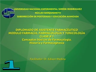 DIPLOMADO DE ASISTENTE FARMACÉUTICO
DIPLOMADO DE ASISTENTE FARMACÉUTICO
MODULO FARMACIA, FARMACOLOGÍA Y TOXICOLOGÍA
MODULO FARMACIA, FARMACOLOGÍA Y TOXICOLOGÍA
CLASE # 1
CLASE # 1
Conceptos básicos de Farmacología.
Conceptos básicos de Farmacología.
Historia y Farmacognosia
Historia y Farmacognosia
Facilitador: Dr. Edixon Medina
Facilitador: Dr. Edixon Medina
UNIVERSIDAD NACIONAL EXPERIMENTAL SIMÓN RODRÍGUEZ
NÚCLEO BARQUISIMETO
SUBDIRECCIÓN DE POSTGRADO Y EDUCACIÓN AVANZADA
 
