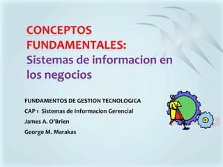 CONCEPTOS FUNDAMENTALES: Sistemas de informacion en los negocios FUNDAMENTOS DE GESTION TECNOLOGICA CAP 1  Sistemas de Informacion Gerencial James A. O’Brien George M. Marakas 