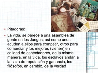 ●   Pitagoras:
●   La vida, se parece a una asamblea de
    gente en los Juegos; así como unos
    acuden a ellos para competir, otros para
    comerciar y los mejores (vienen) en
    calidad de espectadores, de la misma
    manera, en la vida, los esclavos andan a
    la caza de reputación y ganancia, los
    filósofos, en cambio, de la verdad
 