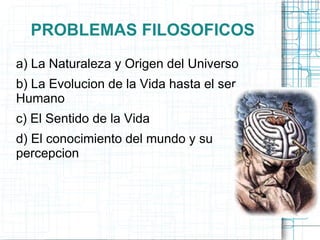 PROBLEMAS FILOSOFICOS
a) La Naturaleza y Origen del Universo
b) La Evolucion de la Vida hasta el ser
Humano
c) El Sentido de la Vida
d) El conocimiento del mundo y su
percepcion
 