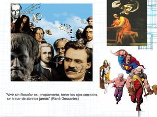 "Vivir sin filosofar es, propiamente, tener los ojos cerrados,
 sin tratar de abrirlos jamás" (René Descartes)
 