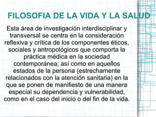 FILOSOFIA DE LA VIDA Y LA SALUD
 Esta área de investigación interdisciplinar y
   transversal se centra en la consideración
reflexiva y crítica de los componentes éticos,
  sociales y antropológicos que comporta la
         práctica médica en la sociedad
     contemporánea; así como en aquellos
     estados de la persona (estrechamente
 relacionados con la atención sanitaria) en la
 que se ponen de manifiesto de una manera
  especial su dependencia y vulnerabilidad,
como en el caso del inicio o del fin de la vida.
 