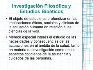 Investigación Filosófica y
         Estudios Bioéticos
●   El objeto de estudio es profundizar en las
    implicaciones éticas, sociales y clínicas de
    la actuación humana en relación a las
    ciencias de la vida.
●   Merece especial interés el estudio de las
    necesidades y consecuencias de las
    actuaciones en el ámbito de la salud, tanto
    en materia de investigación como en los
    aspectos cotidianos de la asistencia y
    cuidados de las personas.
 