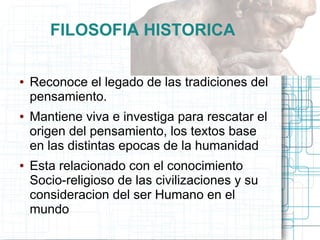 FILOSOFIA HISTORICA

●   Reconoce el legado de las tradiciones del
    pensamiento.
●   Mantiene viva e investiga para rescatar el
    origen del pensamiento, los textos base
    en las distintas epocas de la humanidad
●   Esta relacionado con el conocimiento
    Socio-religioso de las civilizaciones y su
    consideracion del ser Humano en el
    mundo
 