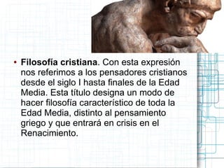 ●   Filosofía cristiana. Con esta expresión
    nos referimos a los pensadores cristianos
    desde el siglo I hasta finales de la Edad
    Media. Esta título designa un modo de
    hacer filosofía característico de toda la
    Edad Media, distinto al pensamiento
    griego y que entrará en crisis en el
    Renacimiento.
 