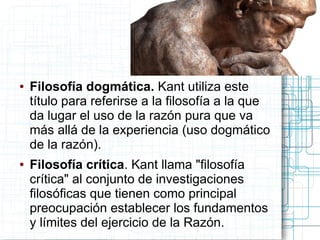 ●   Filosofía dogmática. Kant utiliza este
    título para referirse a la filosofía a la que
    da lugar el uso de la razón pura que va
    más allá de la experiencia (uso dogmático
    de la razón).
●   Filosofía crítica. Kant llama "filosofía
    crítica" al conjunto de investigaciones
    filosóficas que tienen como principal
    preocupación establecer los fundamentos
    y límites del ejercicio de la Razón.
 