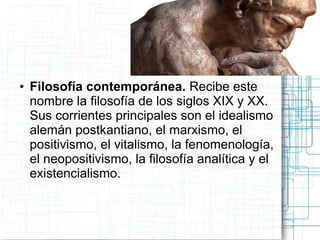 ●   Filosofía contemporánea. Recibe este
    nombre la filosofía de los siglos XIX y XX.
    Sus corrientes principales son el idealismo
    alemán postkantiano, el marxismo, el
    positivismo, el vitalismo, la fenomenología,
    el neopositivismo, la filosofía analítica y el
    existencialismo.
 