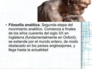 ●   Filosofía analítica. Segunda etapa del
    movimiento analítico. Comienza a finales
    de los años cuarenta del siglo XX en
    Inglaterra (fundamentalmente en Oxford),
    se extiende por el mundo entero, de modo
    destacado en los países anglosajones, y
    llega hasta la actualidad
 