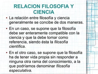 RELACION FILOSOFIA Y
            CIENCIA
●   La relación entre filosofía y ciencia
    generalmente se concibe de dos maneras.
●   En un caso, se supone que la filosofía
    debe ser enteramente compatible con la
    ciencia y que la debe tomar como
    referencia, siendo ésta la filosofía
    científica.
●   En el otro caso, se supone que la filosofía
    ha de tener vida propia sin responder a
    ninguna otra rama del conocimiento, a la
    que podríamos denominar filosofía
    especulativa.
 