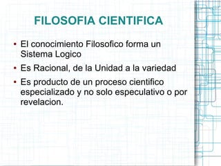 FILOSOFIA CIENTIFICA
●   El conocimiento Filosofico forma un
    Sistema Logico
●   Es Racional, de la Unidad a la variedad
●   Es producto de un proceso cientifico
    especializado y no solo especulativo o por
    revelacion.
 