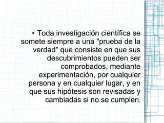 ●Toda investigación científica se
somete siempre a una "prueba de la
   verdad" que consiste en que sus
        descubrimientos pueden ser
           comprobados, mediante
     experimentación, por cualquier
  persona y en cualquier lugar, y en
  que sus hipótesis son revisadas y
       cambiadas si no se cumplen.
 