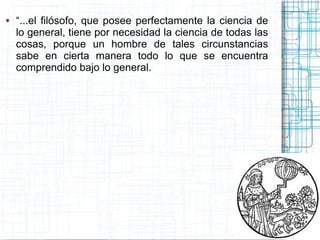 ●   “...el filósofo, que posee perfectamente la ciencia de
    lo general, tiene por necesidad la ciencia de todas las
    cosas, porque un hombre de tales circunstancias
    sabe en cierta manera todo lo que se encuentra
    comprendido bajo lo general.
 
