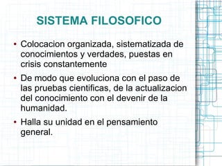 SISTEMA FILOSOFICO
●   Colocacion organizada, sistematizada de
    conocimientos y verdades, puestas en
    crisis constantemente
●   De modo que evoluciona con el paso de
    las pruebas cientificas, de la actualizacion
    del conocimiento con el devenir de la
    humanidad.
●   Halla su unidad en el pensamiento
    general.
 