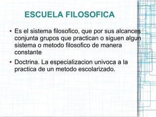 ESCUELA FILOSOFICA
●   Es el sistema filosofico, que por sus alcances
    conjunta grupos que practican o siguen algun
    sistema o metodo filosofico de manera
    constante
●   Doctrina. La especializacion univoca a la
    practica de un metodo escolarizado.
 