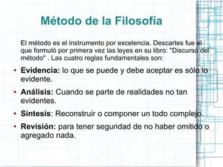 Método de la Filosofía
    El método es el instrumento por excelencia. Descartes fue el
    que formuló por primera vez las leyes en su libro: "Discurso del
    método" . Las cuatro reglas fundamentales son:
●   Evidencia: lo que se puede y debe aceptar es sólo lo
    evidente.
●   Análisis: Cuando se parte de realidades no tan
    evidentes.
●   Síntesis: Reconstruir o componer un todo complejo.
●   Revisión: para tener seguridad de no haber omitido o
    agregado nada.
 