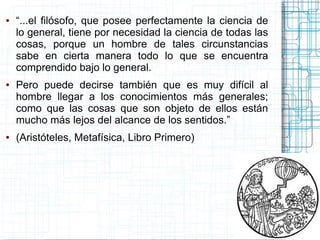 ●   “...el filósofo, que posee perfectamente la ciencia de
    lo general, tiene por necesidad la ciencia de todas las
    cosas, porque un hombre de tales circunstancias
    sabe en cierta manera todo lo que se encuentra
    comprendido bajo lo general.
●   Pero puede decirse también que es muy difícil al
    hombre llegar a los conocimientos más generales;
    como que las cosas que son objeto de ellos están
    mucho más lejos del alcance de los sentidos.”
●   (Aristóteles, Metafísica, Libro Primero)
 