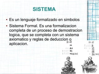 SISTEMA
●   Es un lenguaje formalizado en simbolos
●   Sistema Formal. Es una formalizacion
    completa de un proceso de demostracion
    logica, que se completa con un sistema
    axiomatico y reglas de deduccion o
    aplicacion.
 