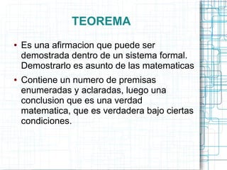 TEOREMA
●   Es una afirmacion que puede ser
    demostrada dentro de un sistema formal.
    Demostrarlo es asunto de las matematicas
●   Contiene un numero de premisas
    enumeradas y aclaradas, luego una
    conclusion que es una verdad
    matematica, que es verdadera bajo ciertas
    condiciones.
 