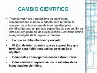 CAMBIO CIENTIFICO
●   Thomas Kuhn dio a paradigma su significado
    contemporáneo cuando lo adoptó para referirse al
    conjunto de prácticas que definen una disciplina
    científica durante un período específico de tiempo. En su
    libro La Estructura de las Revoluciones Científicas define
    a un paradigma de la siguiente manera:
●     Lo que se debe observar y escrutar.
●     El tipo de interrogantes que se supone hay que
    formular para hallar respuestas en relación al
    objetivo.
●     Cómo tales interrogantes deben estructurarse.
●     Cómo deben interpretarse los resultados de la
    investigación científica.
 