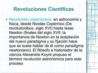 Revoluciones Cientificas
●   Revolución copernicana, en astronomía y
    física, desde Nicolás Copérnico (De
    revolutionibus, siglo XVI) hasta Isaac
    Newton (finales del siglo XVII; la
    importancia de Newton en la aceptación
    del nuevo paradigma y su fijación hace
    que se suela hablar de él como paradigma
    newtoniano). El filósofo e historiador de la
    ciencia Alexandre Koyré propuso el
    término revolución astronómica para este
    proceso
 