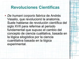 Revoluciones Cientificas
●   De humani corporis fabrica de Andrés
    Vesalio, que revolucionó la anatomía.
    Suele hablarse de revolución científica del
    siglo XVII para referirse al periodo
    fundamental que supuso el cambio del
    concepto de ciencia cualitativa, basada en
    la lógica silogística por la ciencia
    cuantitativa basada en la lógica
    experimental.
 