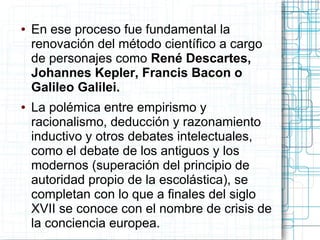 ●   En ese proceso fue fundamental la
    renovación del método científico a cargo
    de personajes como René Descartes,
    Johannes Kepler, Francis Bacon o
    Galileo Galilei.
●   La polémica entre empirismo y
    racionalismo, deducción y razonamiento
    inductivo y otros debates intelectuales,
    como el debate de los antiguos y los
    modernos (superación del principio de
    autoridad propio de la escolástica), se
    completan con lo que a finales del siglo
    XVII se conoce con el nombre de crisis de
    la conciencia europea.
 