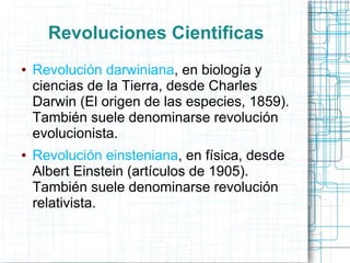 Revoluciones Cientificas
●   Revolución darwiniana, en biología y
    ciencias de la Tierra, desde Charles
    Darwin (El origen de las especies, 1859).
    También suele denominarse revolución
    evolucionista.
●   Revolución einsteniana, en física, desde
    Albert Einstein (artículos de 1905).
    También suele denominarse revolución
    relativista.
 